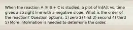 When the reaction A ® B + C is studied, a plot of ln[A]t vs. time gives a straight line with a negative slope. What is the order of the reaction? Question options: 1) zero 2) first 3) second 4) third 5) More information is needed to determine the order.