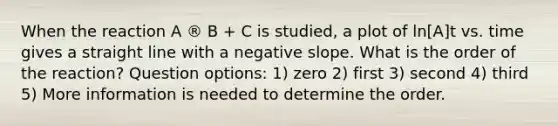 When the reaction A ® B + C is studied, a plot of ln[A]t vs. time gives a straight line with a <a href='https://www.questionai.com/knowledge/kUdsC1Rkod-negative-slope' class='anchor-knowledge'>negative slope</a>. What is the order of the reaction? Question options: 1) zero 2) first 3) second 4) third 5) More information is needed to determine the order.