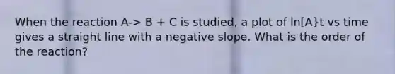 When the reaction A-> B + C is studied, a plot of ln[A}t vs time gives a straight line with a negative slope. What is the order of the reaction?