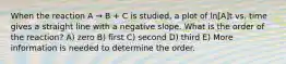 When the reaction A → B + C is studied, a plot of ln[A]t vs. time gives a straight line with a negative slope. What is the order of the reaction? A) zero B) first C) second D) third E) More information is needed to determine the order.