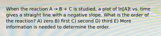 When the reaction A → B + C is studied, a plot of ln[A]t vs. time gives a straight line with a negative slope. What is the order of the reaction? A) zero B) first C) second D) third E) More information is needed to determine the order.