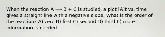 When the reaction A ⟶ B + C is studied, a plot [A]t vs. time gives a straight line with a negative slope. What is the order of the reaction? A) zero B) first C) second D) third E) more information is needed