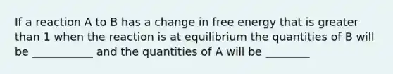 If a reaction A to B has a change in free energy that is greater than 1 when the reaction is at equilibrium the quantities of B will be ___________ and the quantities of A will be ________