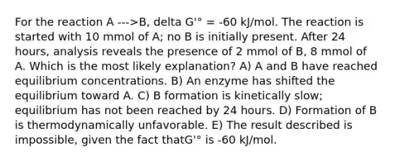 For the reaction A --->B, delta G'° = -60 kJ/mol. The reaction is started with 10 mmol of A; no B is initially present. After 24 hours, analysis reveals the presence of 2 mmol of B, 8 mmol of A. Which is the most likely explanation? A) A and B have reached <a href='https://www.questionai.com/knowledge/k7WBt46rHg-equilibrium-concentrations' class='anchor-knowledge'>equilibrium concentrations</a>. B) An enzyme has shifted the equilibrium toward A. C) B formation is kinetically slow; equilibrium has not been reached by 24 hours. D) Formation of B is thermodynamically unfavorable. E) The result described is impossible, given the fact thatG'° is -60 kJ/mol.