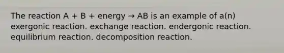 The reaction A + B + energy → AB is an example of a(n) exergonic reaction. exchange reaction. endergonic reaction. equilibrium reaction. decomposition reaction.