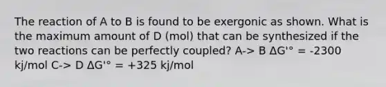 The reaction of A to B is found to be exergonic as shown. What is the maximum amount of D (mol) that can be synthesized if the two reactions can be perfectly coupled? A-> B ΔG'° = -2300 kj/mol C-> D ΔG'° = +325 kj/mol