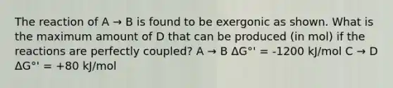 The reaction of A → B is found to be exergonic as shown. What is the maximum amount of D that can be produced (in mol) if the reactions are perfectly coupled? A → B ΔG°' = -1200 kJ/mol C → D ΔG°' = +80 kJ/mol