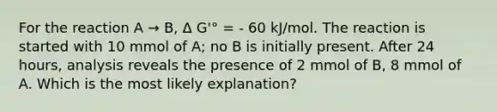 For the reaction A → B, Δ G'° = - 60 kJ/mol. The reaction is started with 10 mmol of A; no B is initially present. After 24 hours, analysis reveals the presence of 2 mmol of B, 8 mmol of A. Which is the most likely explanation?