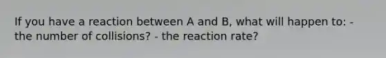 If you have a reaction between A and B, what will happen to: - the number of collisions? - the reaction rate?