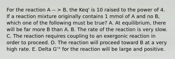 For the reaction A -- > B, the Keq' is 10 raised to the power of 4. If a reaction mixture originally contains 1 mmol of A and no B, which one of the following must be true? A. At equilibrium, there will be far more B than A. B. The rate of the reaction is very slow. C. The reaction requires coupling to an exergonic reaction in order to proceed. D. The reaction will proceed toward B at a very high rate. E. Delta G'° for the reaction will be large and positive.