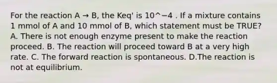 For the reaction A → B, the Keq' is 10^−4 . If a mixture contains 1 mmol of A and 10 mmol of B, which statement must be TRUE? A. There is not enough enzyme present to make the reaction proceed. B. The reaction will proceed toward B at a very high rate. C. The forward reaction is spontaneous. D.The reaction is not at equilibrium.