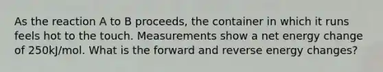 As the reaction A to B proceeds, the container in which it runs feels hot to the touch. Measurements show a net energy change of 250kJ/mol. What is the forward and reverse energy changes?