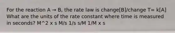 For the reaction A → B, the rate law is change[B]/change T= k[A] What are the units of the rate constant where time is measured in seconds? M^2 x s M/s 1/s s/M 1/M x s