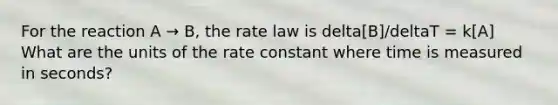 For the reaction A → B, the rate law is delta[B]/deltaT = k[A] What are the units of the rate constant where time is measured in seconds?