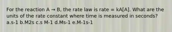 For the reaction A → B, the rate law is rate = kA[A]. What are the units of the rate constant where time is measured in seconds? a.s-1 b.M2s c.s M-1 d.Ms-1 e.M-1s-1