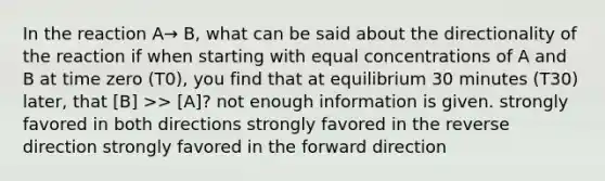 In the reaction A→ B, what can be said about the directionality of the reaction if when starting with equal concentrations of A and B at time zero (T0), you find that at equilibrium 30 minutes (T30) later, that [B] >> [A]? not enough information is given. strongly favored in both directions strongly favored in the reverse direction strongly favored in the forward direction