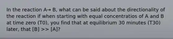 In the reaction A→ B, what can be said about the directionality of the reaction if when starting with equal concentratios of A and B at time zero (T0), you find that at equilibrium 30 minutes (T30) later, that [B] >> [A]?