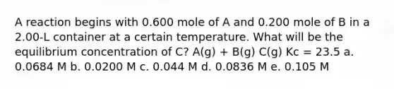 A reaction begins with 0.600 mole of A and 0.200 mole of B in a 2.00-L container at a certain temperature. What will be the equilibrium concentration of C? A(g) + B(g) C(g) Kc = 23.5 a. 0.0684 M b. 0.0200 M c. 0.044 M d. 0.0836 M e. 0.105 M