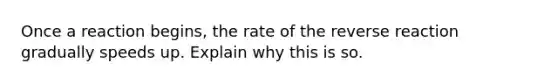 Once a reaction begins, the rate of the reverse reaction gradually speeds up. Explain why this is so.