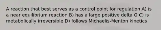 A reaction that best serves as a control point for regulation A) is a near equilibrium reaction B) has a large positive delta G C) is metabolically irreversible D) follows Michaelis-Menton kinetics