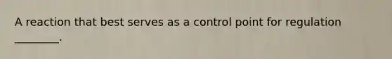 A reaction that best serves as a control point for regulation ________.