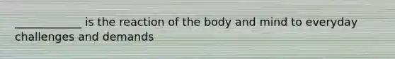 ____________ is the reaction of the body and mind to everyday challenges and demands