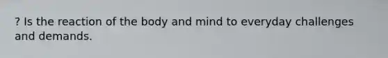 ? Is the reaction of the body and mind to everyday challenges and demands.