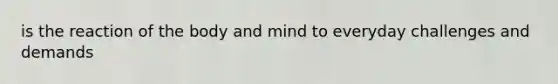 is the reaction of the body and mind to everyday challenges and demands