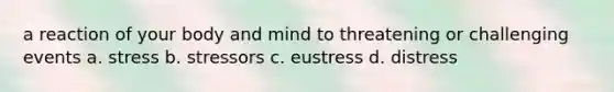 a reaction of your body and mind to threatening or challenging events a. stress b. stressors c. eustress d. distress