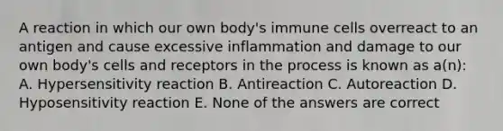 A reaction in which our own body's immune cells overreact to an antigen and cause excessive inflammation and damage to our own body's cells and receptors in the process is known as a(n): A. Hypersensitivity reaction B. Antireaction C. Autoreaction D. Hyposensitivity reaction E. None of the answers are correct