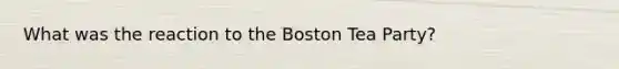 What was the reaction to the Boston Tea Party?