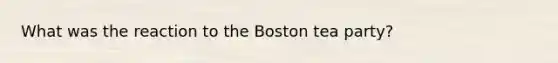 What was the reaction to the Boston tea party?