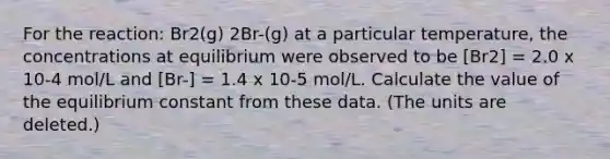 For the reaction: Br2(g) 2Br-(g) at a particular temperature, the concentrations at equilibrium were observed to be [Br2] = 2.0 x 10-4 mol/L and [Br-] = 1.4 x 10-5 mol/L. Calculate the value of the equilibrium constant from these data. (The units are deleted.)