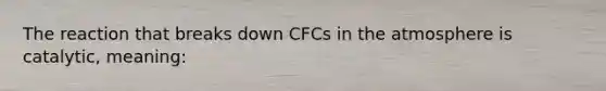 The reaction that breaks down CFCs in the atmosphere is catalytic, meaning: