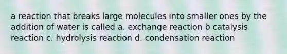 a reaction that breaks large molecules into smaller ones by the addition of water is called a. exchange reaction b catalysis reaction c. hydrolysis reaction d. condensation reaction