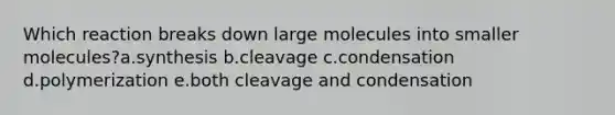 Which reaction breaks down large molecules into smaller molecules?a.synthesis b.cleavage c.condensation d.polymerization e.both cleavage and condensation