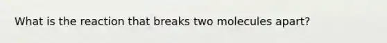 What is the reaction that breaks two molecules apart?