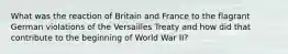 What was the reaction of Britain and France to the flagrant German violations of the Versailles Treaty and how did that contribute to the beginning of World War II?