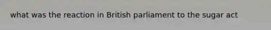 what was the reaction in British parliament to the sugar act