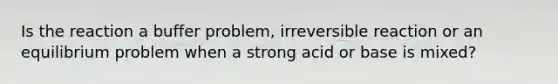 Is the reaction a buffer problem, irreversible reaction or an equilibrium problem when a strong acid or base is mixed?