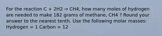 For the reaction C + 2H2 → CH4, how many moles of hydrogen are needed to make 182 grams of methane, CH4 ? Round your answer to the nearest tenth. Use the following molar masses: Hydrogen = 1 Carbon = 12