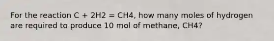 For the reaction C + 2H2 = CH4, how many moles of hydrogen are required to produce 10 mol of methane, CH4?