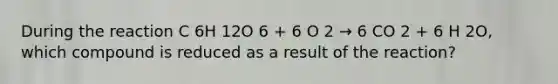 During the reaction C 6H 12O 6 + 6 O 2 → 6 CO 2 + 6 H 2O, which compound is reduced as a result of the reaction?