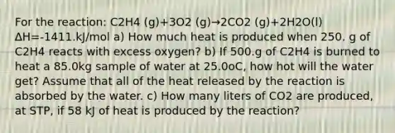 For the reaction: C2H4 (g)+3O2 (g)→2CO2 (g)+2H2O(l) ∆H=-1411.kJ/mol a) How much heat is produced when 250. g of C2H4 reacts with excess oxygen? b) If 500.g of C2H4 is burned to heat a 85.0kg sample of water at 25.0oC, how hot will the water get? Assume that all of the heat released by the reaction is absorbed by the water. c) How many liters of CO2 are produced, at STP, if 58 kJ of heat is produced by the reaction?