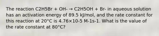 The reaction C2H5Br + OH- → C2H5OH + Br- in aqueous solution has an activation energy of 89.5 kJ/mol, and the rate constant for this reaction at 20°C is 4.76×10-5 M-1s-1. What is the value of the rate constant at 80°C?