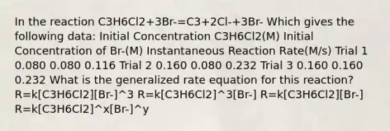 In the reaction C3H6Cl2+3Br-=C3+2Cl-+3Br- Which gives the following data: Initial Concentration C3H6Cl2(M) Initial Concentration of Br-(M) Instantaneous Reaction Rate(M/s) Trial 1 0.080 0.080 0.116 Trial 2 0.160 0.080 0.232 Trial 3 0.160 0.160 0.232 What is the generalized rate equation for this reaction? R=k[C3H6Cl2][Br-]^3 R=k[C3H6Cl2]^3[Br-] R=k[C3H6Cl2][Br-] R=k[C3H6Cl2]^x[Br-]^y