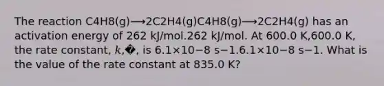 The reaction C4H8(g)⟶2C2H4(g)C4H8(g)⟶2C2H4(g) has an activation energy of 262 kJ/mol.262 kJ/mol. At 600.0 K,600.0 K, the rate constant, 𝑘,�, is 6.1×10−8 s−1.6.1×10−8 s−1. What is the value of the rate constant at 835.0 K?