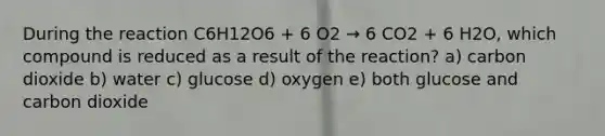 During the reaction C6H12O6 + 6 O2 → 6 CO2 + 6 H2O, which compound is reduced as a result of the reaction? a) carbon dioxide b) water c) glucose d) oxygen e) both glucose and carbon dioxide