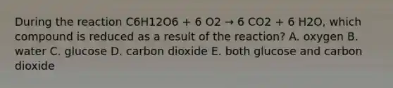 During the reaction C6H12O6 + 6 O2 → 6 CO2 + 6 H2O, which compound is reduced as a result of the reaction? A. oxygen B. water C. glucose D. carbon dioxide E. both glucose and carbon dioxide