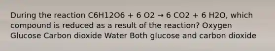 During the reaction C6H12O6 + 6 O2 → 6 CO2 + 6 H2O, which compound is reduced as a result of the reaction? Oxygen Glucose Carbon dioxide Water Both glucose and carbon dioxide